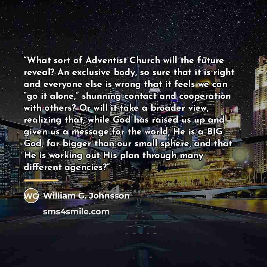 “What sort of Adventist Church will the future reveal? An exclusive body, so sure that it is right and everyone else is wrong that it feels we can “go it alone,” shunning contact and cooperation with others? Or will it take a broader view, realizing that, while God has raised us up and given us a…” quote by William G. Johnsson