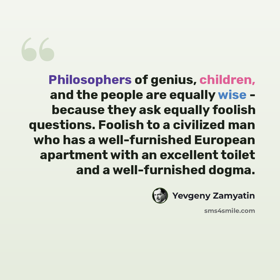 “Philosophers of genius, children, and the people are equally wise - because they ask equally foolish questions. Foolish to a civilized man who has a well-furnished European apartment with an excellent toilet and a well-furnished dogma.” quote by Yevgeny Zamyatin