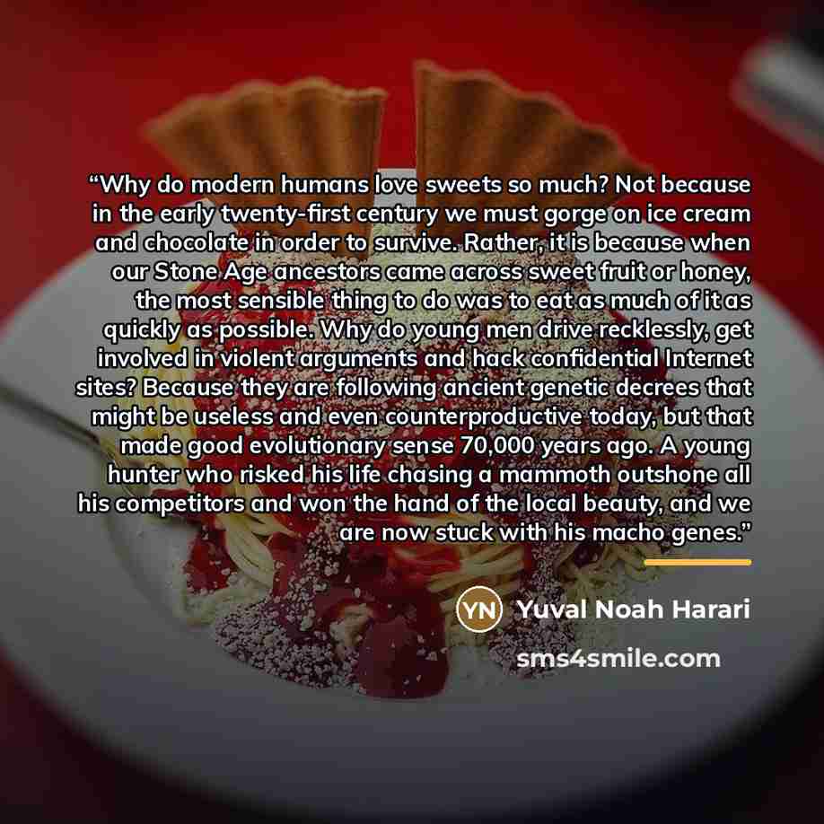 “Why do modern humans love sweets so much? Not because in the early twenty-first century we must gorge on ice cream and chocolate in order to survive. Rather, it is because when our Stone Age ancestors came across sweet fruit or honey, the most sensible thing to do was to eat as much of it as…” quote by Yuval Noah Harari