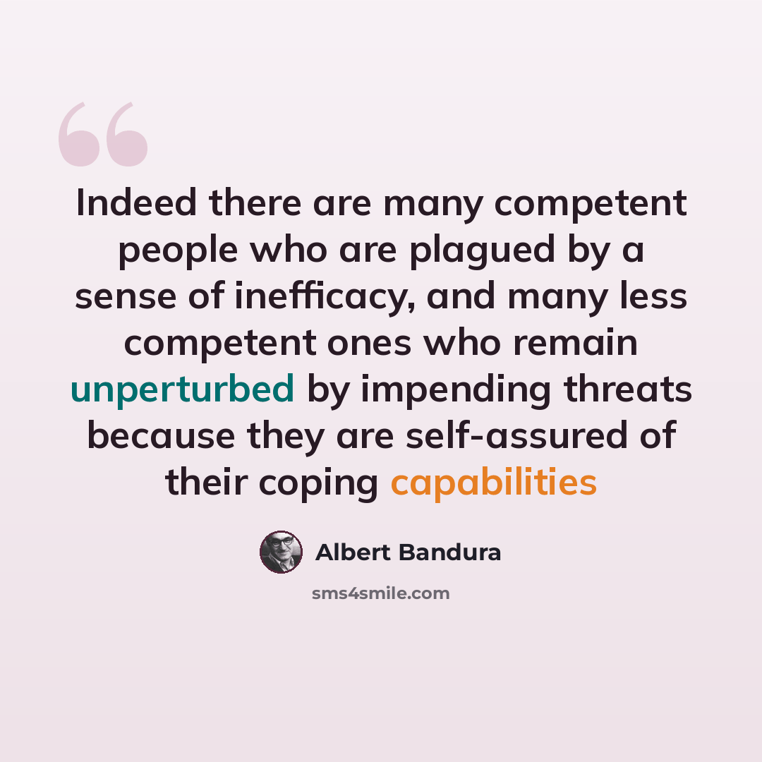 “Indeed there are many competent people who are plagued by a sense of inefficacy, and many less competent ones who remain unperturbed by impending threats because they are self-assured of their coping capabilities” quote by Albert Bandura