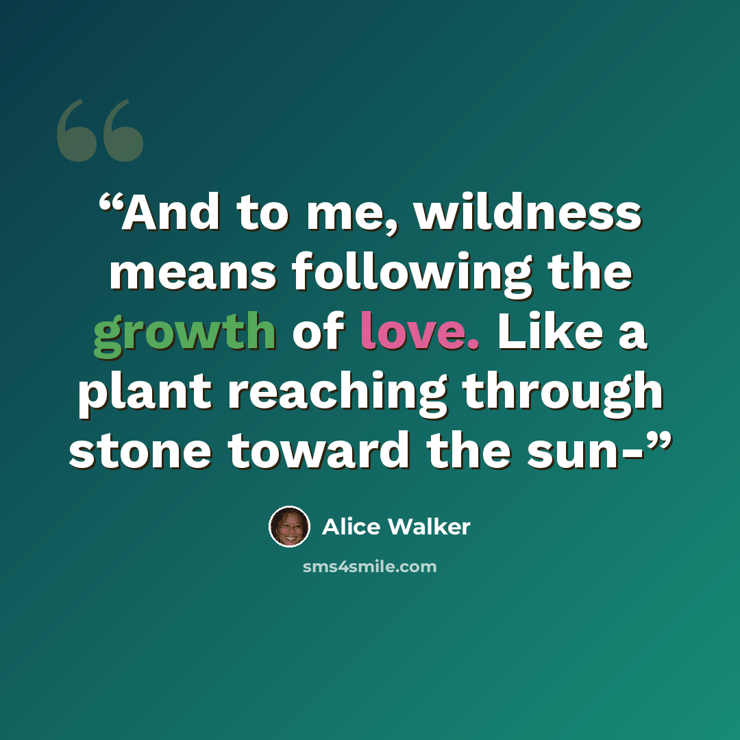 “And to me, wildness means following the growth of love. Like a plant reaching through stone toward the sun-” quote by Alice Walker