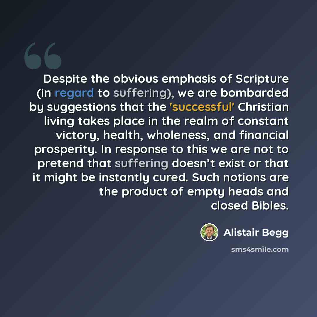 “Despite the obvious emphasis of Scripture (in regard to suffering), we are bombarded by suggestions that the 'successful' Christian living takes place in the realm of constant victory, health, wholeness, and financial prosperity. In response to this we are not to pretend that suffering doesn’t…” quote by Alistair Begg