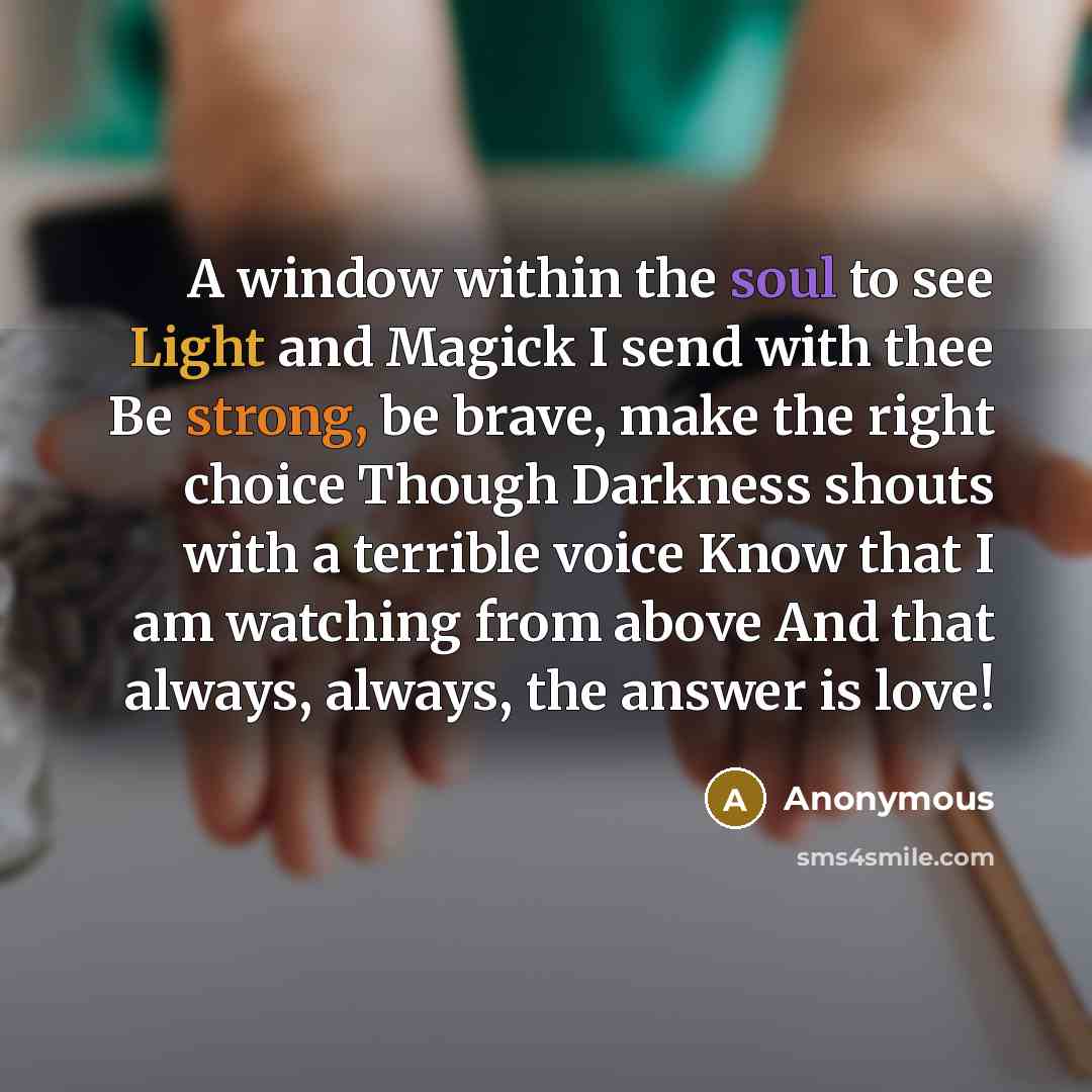 “A window within the soul to see Light and Magick I send with thee Be strong, be brave, make the right choice Though Darkness shouts with a terrible voice Know that I am watching from above And that always, always, the answer is love!” quote by Anonymous