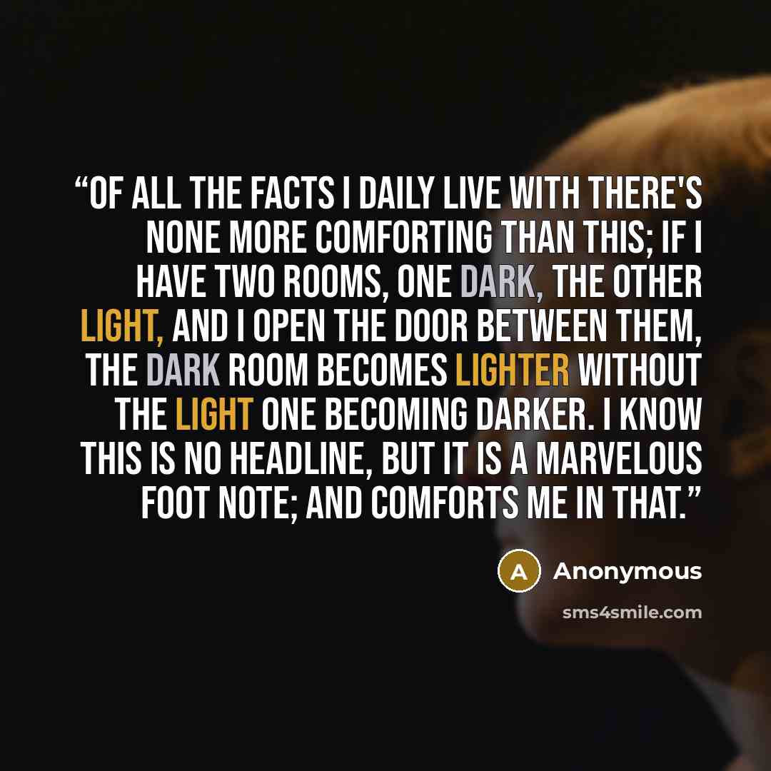 “Of all the facts I daily live with there's none more comforting than this; If I have two rooms, one dark, the other light, and I open the door between them, the dark room becomes lighter without the light one becoming darker. I know this is no headline, but it is a marvelous foot note; and…” quote by Anonymous