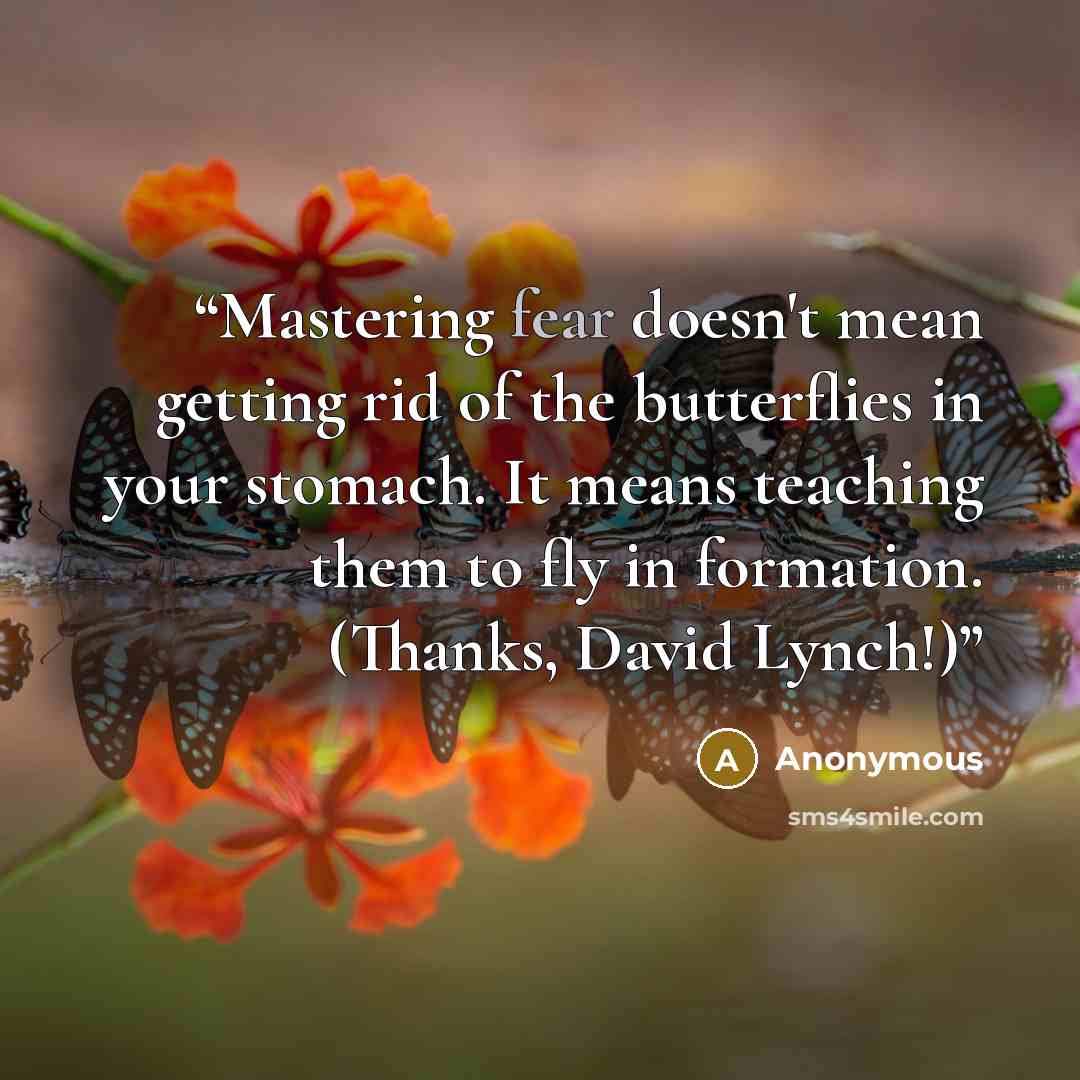 “Mastering fear doesn't mean getting rid of the butterflies in your stomach. It means teaching them to fly in formation. (Thanks, David Lynch!)” quote by Anonymous