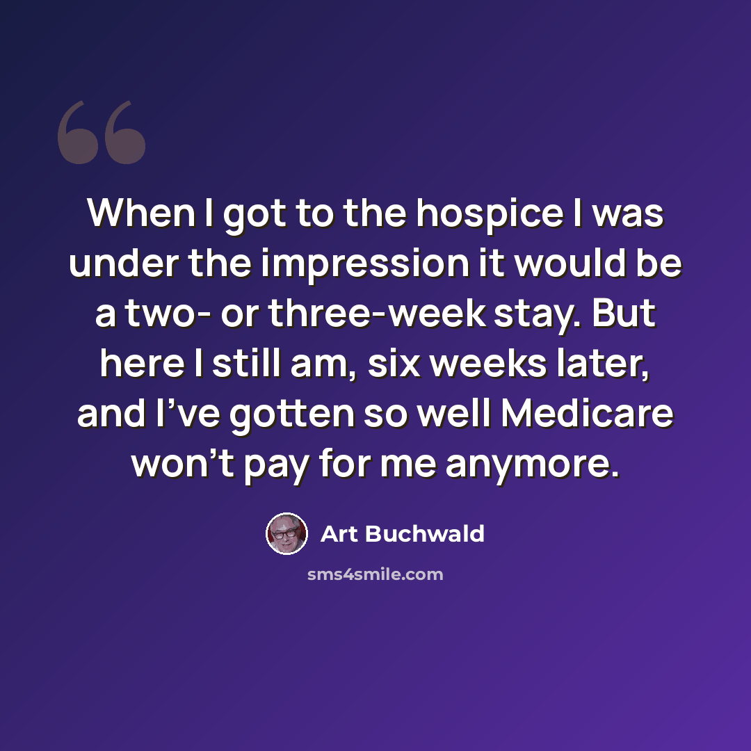 “When I got to the hospice I was under the impression it would be a two- or three-week stay. But here I still am, six weeks later, and I've gotten so well Medicare won't pay for me anymore.” quote by Art Buchwald