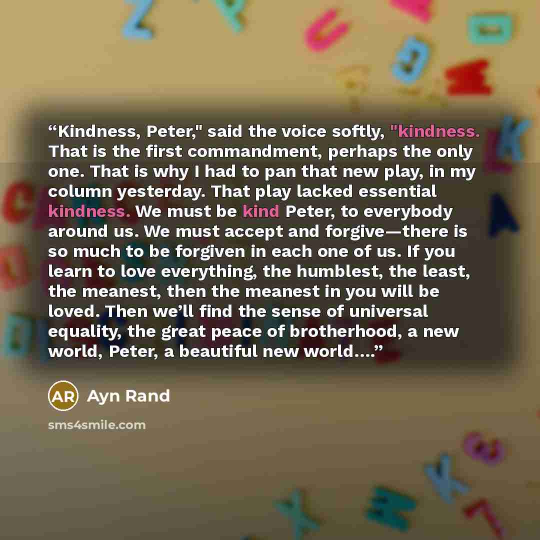 “Kindness, Peter," said the voice softly, "kindness. That is the first commandment, perhaps the only one. That is why I had to pan that new play, in my column yesterday. That play lacked essential kindness. We must be kind Peter, to everybody around us. We must accept and forgive—there is so much…” quote by Ayn Rand