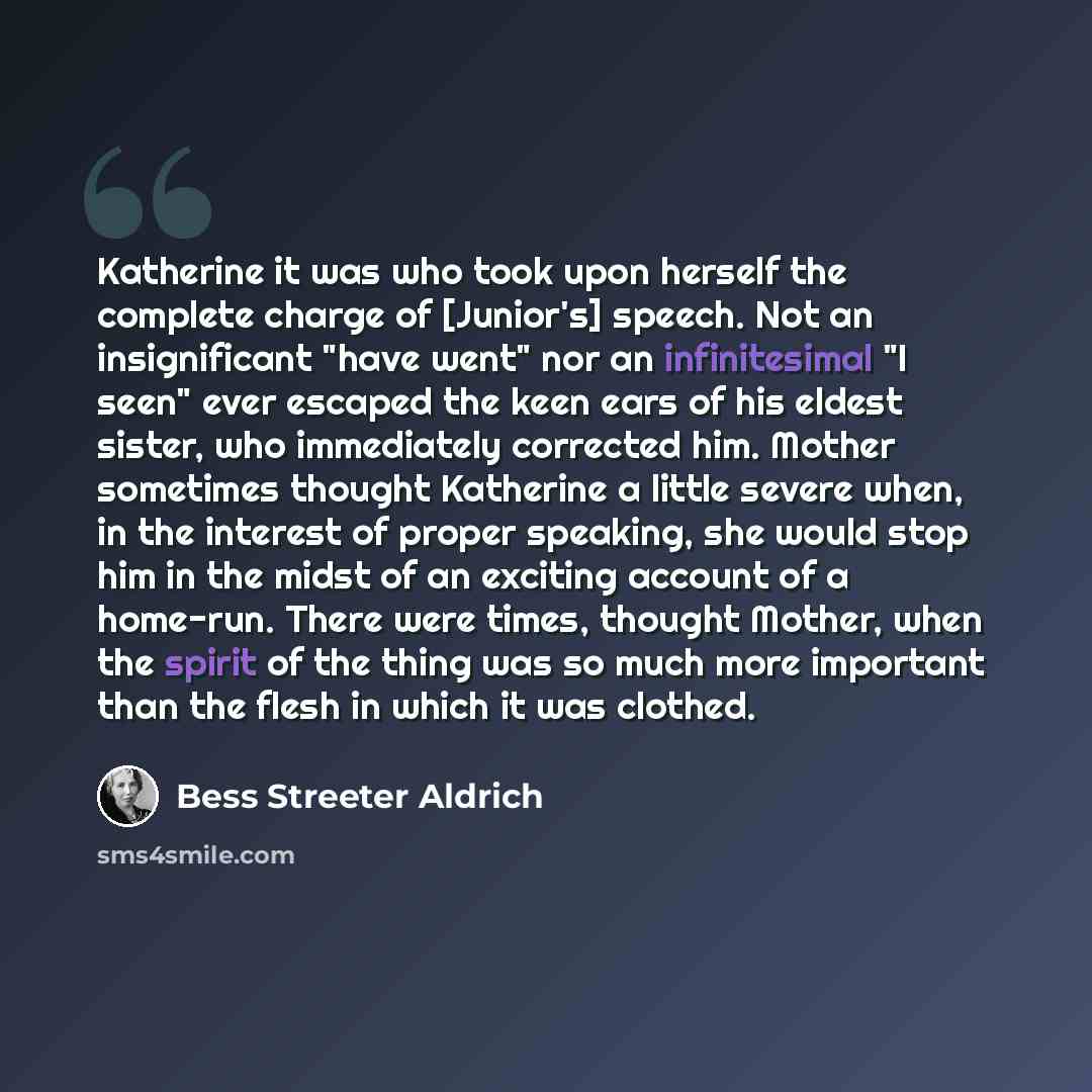 “Katherine it was who took upon herself the complete charge of [Junior's] speech. Not an insignificant "have went" nor an infinitesimal "I seen" ever escaped the keen ears of his eldest sister, who immediately corrected him. Mother sometimes thought Katherine a little severe when, in the interest…” quote by Bess Streeter Aldrich