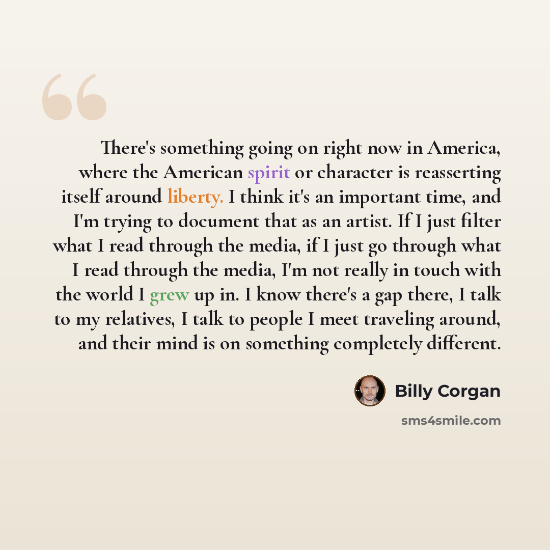 “There's something going on right now in America, where the American spirit or character is reasserting itself around liberty. I think it's an important time, and I'm trying to document that as an artist. If I just filter what I read through the media, if I just go through what I read through the…” quote by Billy Corgan