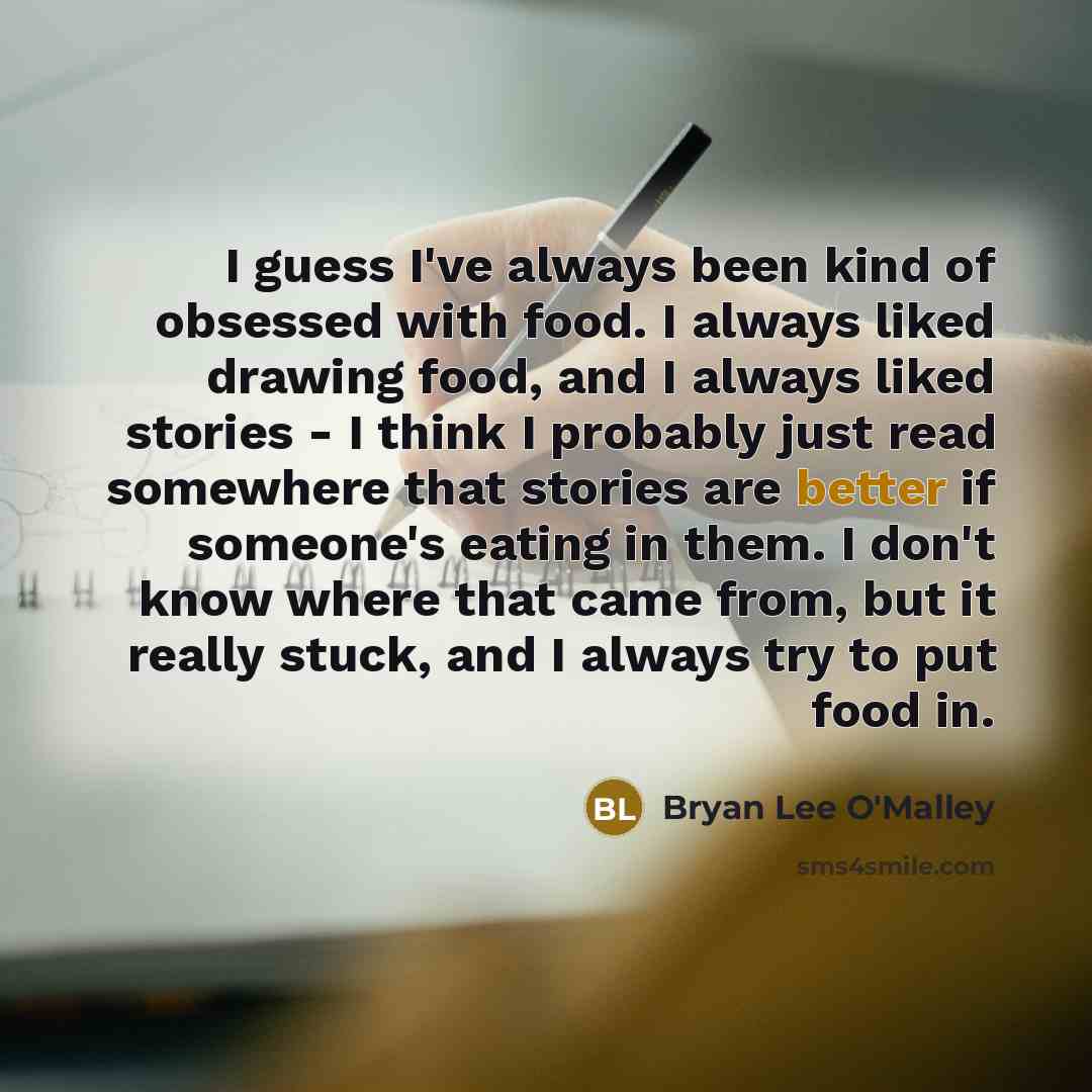 “I guess I've always been kind of obsessed with food. I always liked drawing food, and I always liked stories - I think I probably just read somewhere that stories are better if someone's eating in them. I don't know where that came from, but it really stuck, and I always try to put food in.” quote by Bryan Lee O'Malley