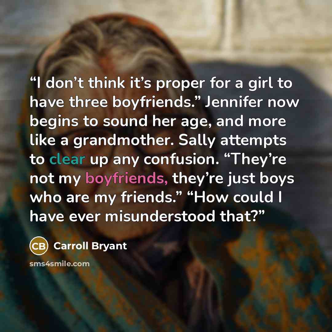 “I don’t think it’s proper for a girl to have three boyfriends.” Jennifer now begins to sound her age, and more like a grandmother. Sally attempts to clear up any confusion. “They’re not my boyfriends, they’re just boys who are my friends.” “How could I have ever misunderstood that?” quote by Carroll Bryant