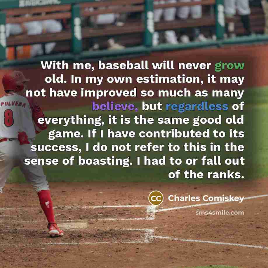 “With me, baseball will never grow old. In my own estimation, it may not have improved so much as many believe, but regardless of everything, it is the same good old game. If I have contributed to its success, I do not refer to this in the sense of boasting. I had to or fall out of the ranks.” quote by Charles Comiskey