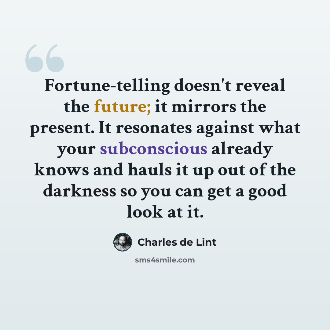 “Fortune-telling doesn't reveal the future; it mirrors the present. It resonates against what your subconscious already knows and hauls it up out of the darkness so you can get a good look at it.” quote by Charles de Lint
