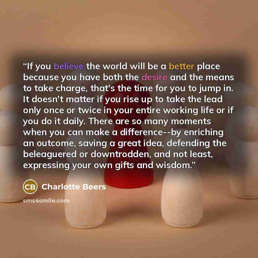“If you believe the world will be a better place because you have both the desire and the means to take charge, that's the time for you to jump in. It doesn't matter if you rise up to take the lead only once or twice in your entire working life or if you do it daily. There are so many moments when…” quote by Charlotte Beers