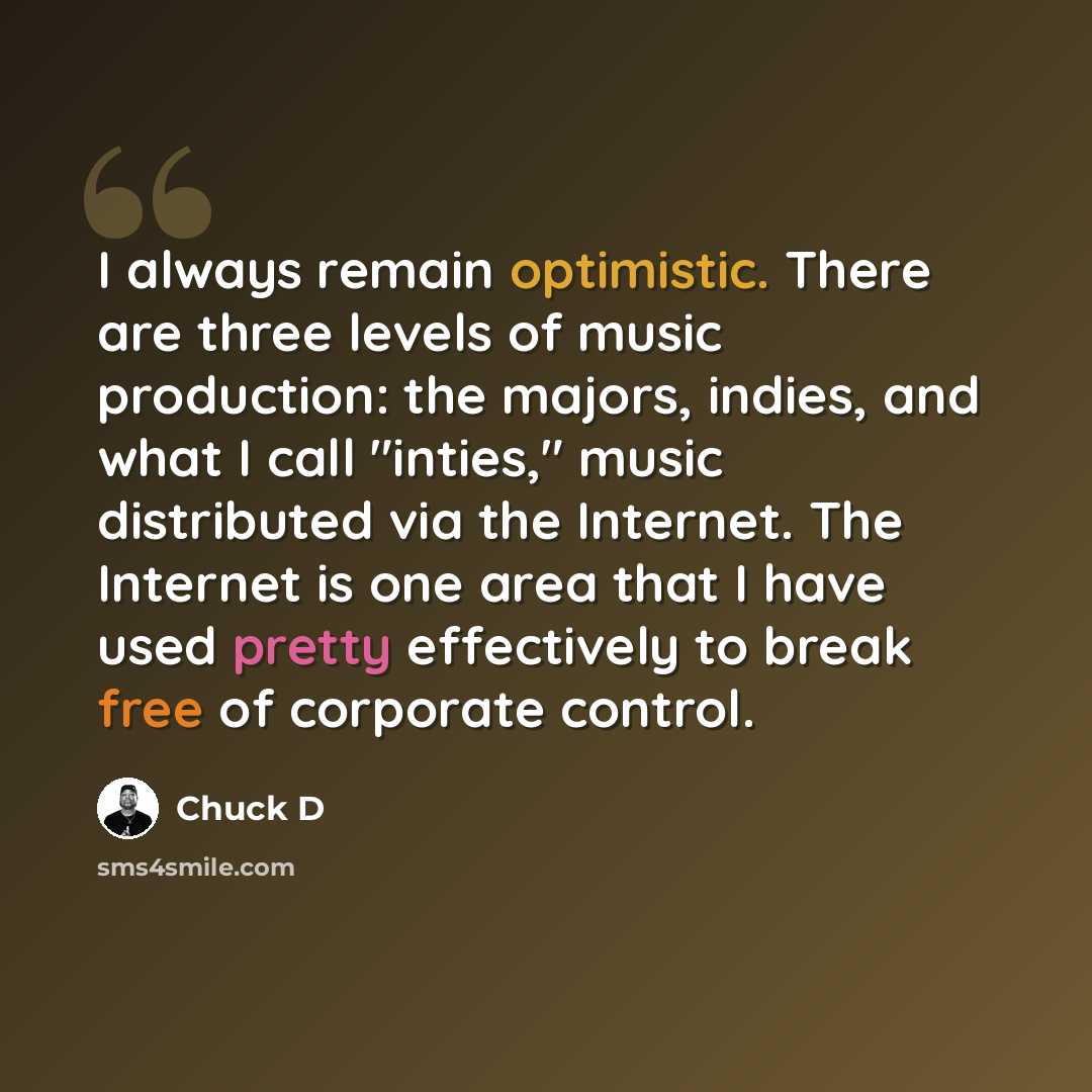 “I always remain optimistic. There are three levels of music production: the majors, indies, and what I call "inties," music distributed via the Internet. The Internet is one area that I have used pretty effectively to break free of corporate control.” quote by Chuck D
