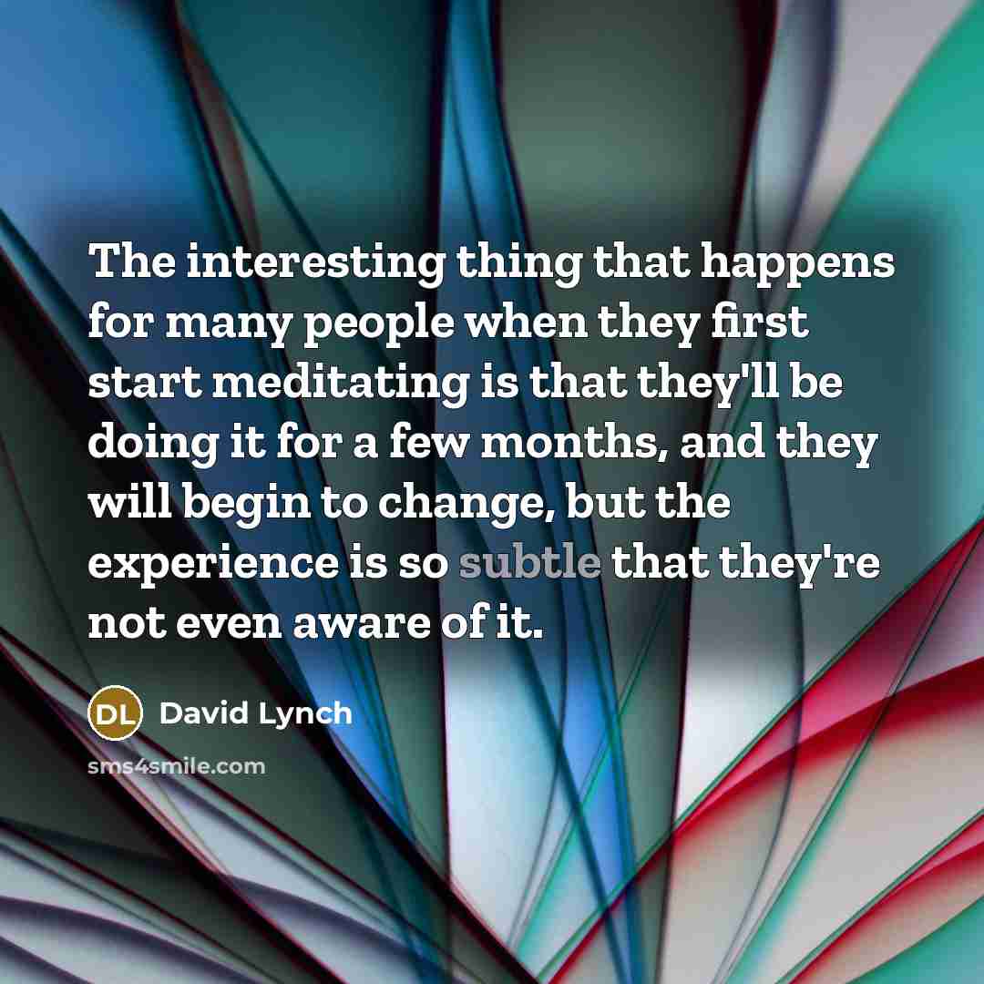 “The interesting thing that happens for many people when they first start meditating is that they'll be doing it for a few months, and they will begin to change, but the experience is so subtle that they're not even aware of it.” quote by David Lynch