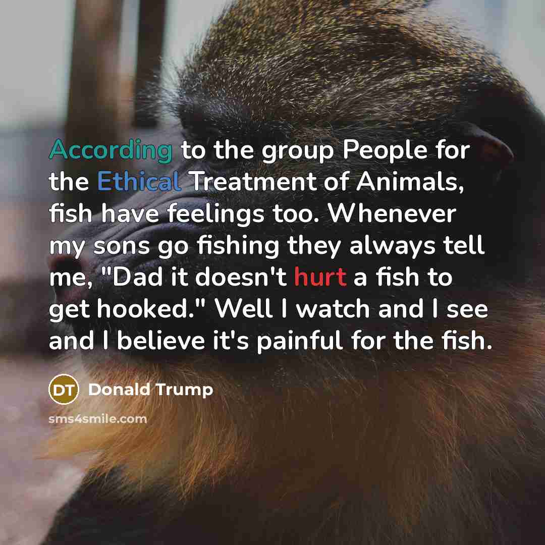 “According to the group People for the Ethical Treatment of Animals, fish have feelings too. Whenever my sons go fishing they always tell me, "Dad it doesn't hurt a fish to get hooked." Well I watch and I see and I believe it's painful for the fish.” quote by Donald Trump