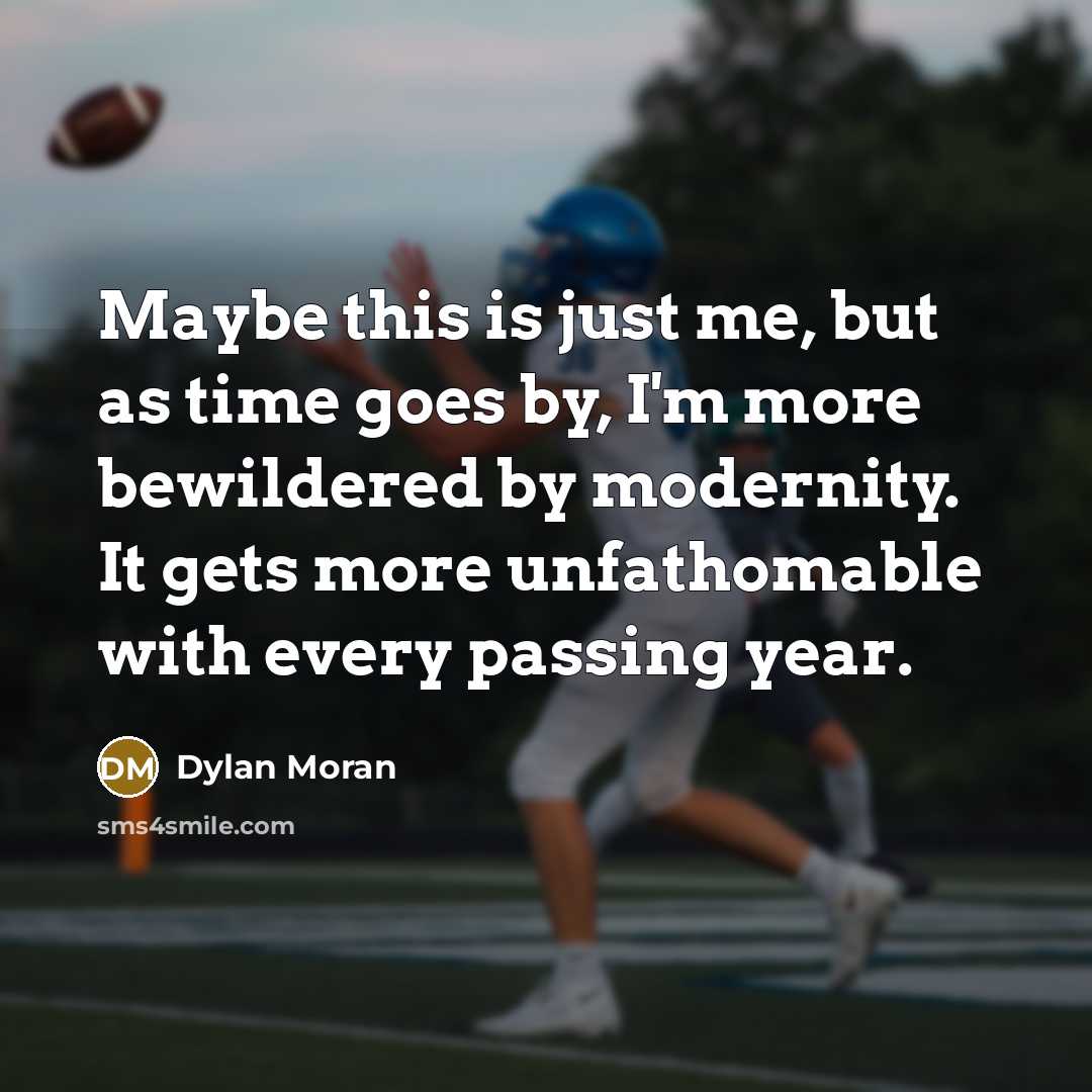 “Maybe this is just me, but as time goes by, I'm more bewildered by modernity. It gets more unfathomable with every passing year.” quote by Dylan Moran
