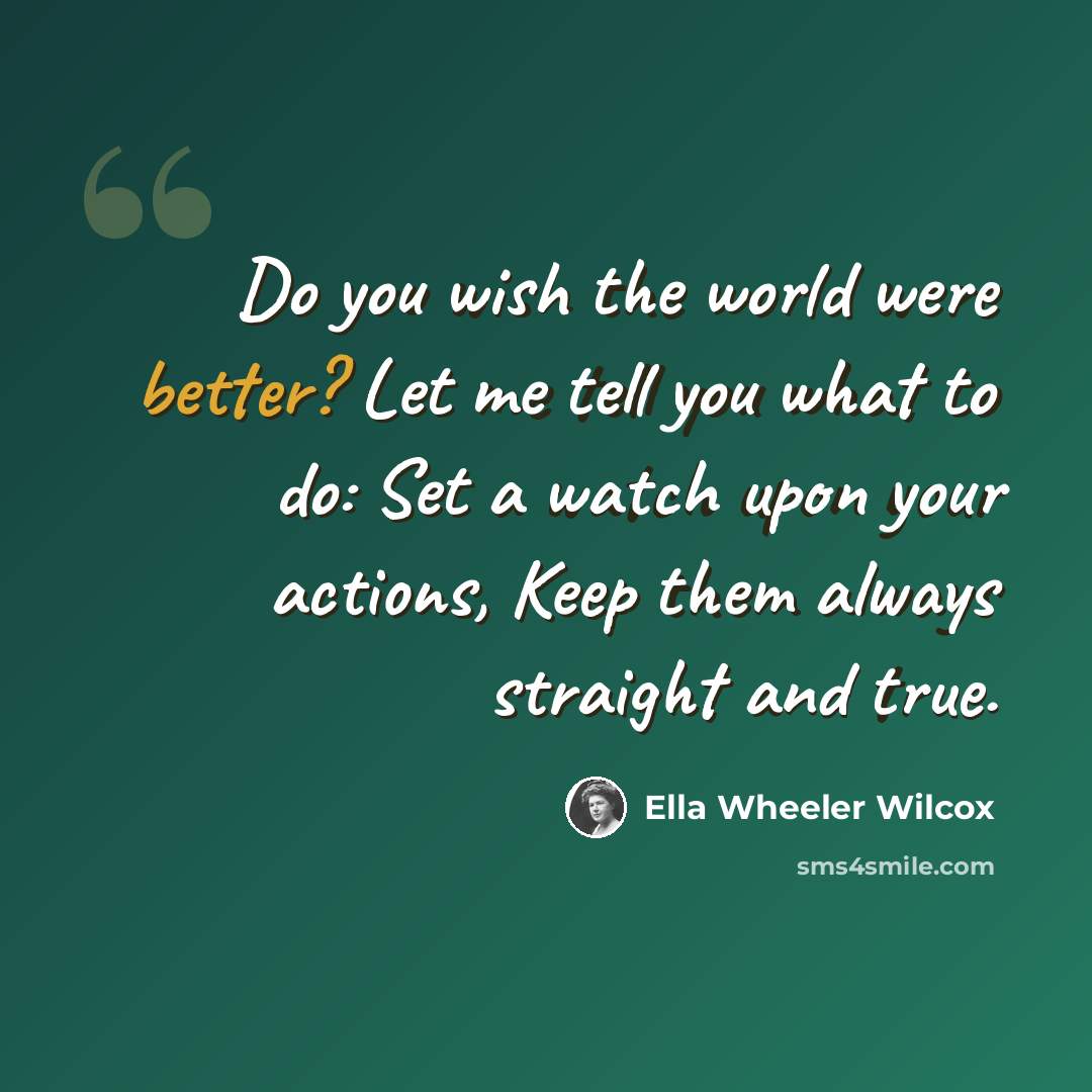 “Do you wish the world were better? Let me tell you what to do: Set a watch upon your actions, Keep them always straight and true.” quote by Ella Wheeler Wilcox