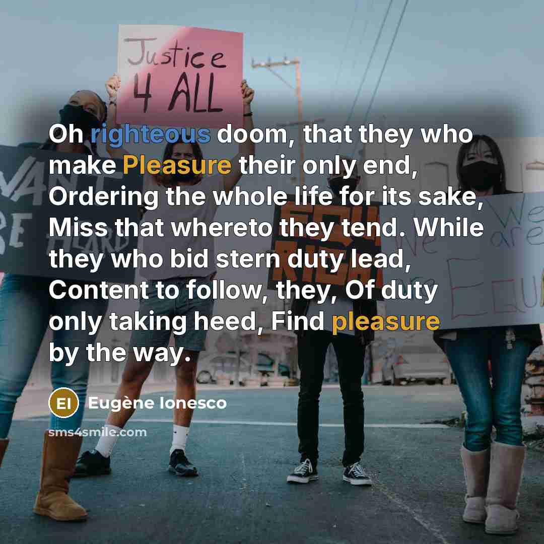“Oh righteous doom, that they who make Pleasure their only end, Ordering the whole life for its sake, Miss that whereto they tend. While they who bid stern duty lead, Content to follow, they, Of duty only taking heed, Find pleasure by the way.” quote by Eugene Ionesco
