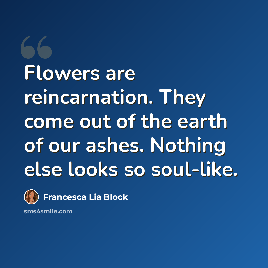 “Flowers are reincarnation. They come out of the earth of our ashes. Nothing else looks so soul-like.” quote by Francesca Lia Block