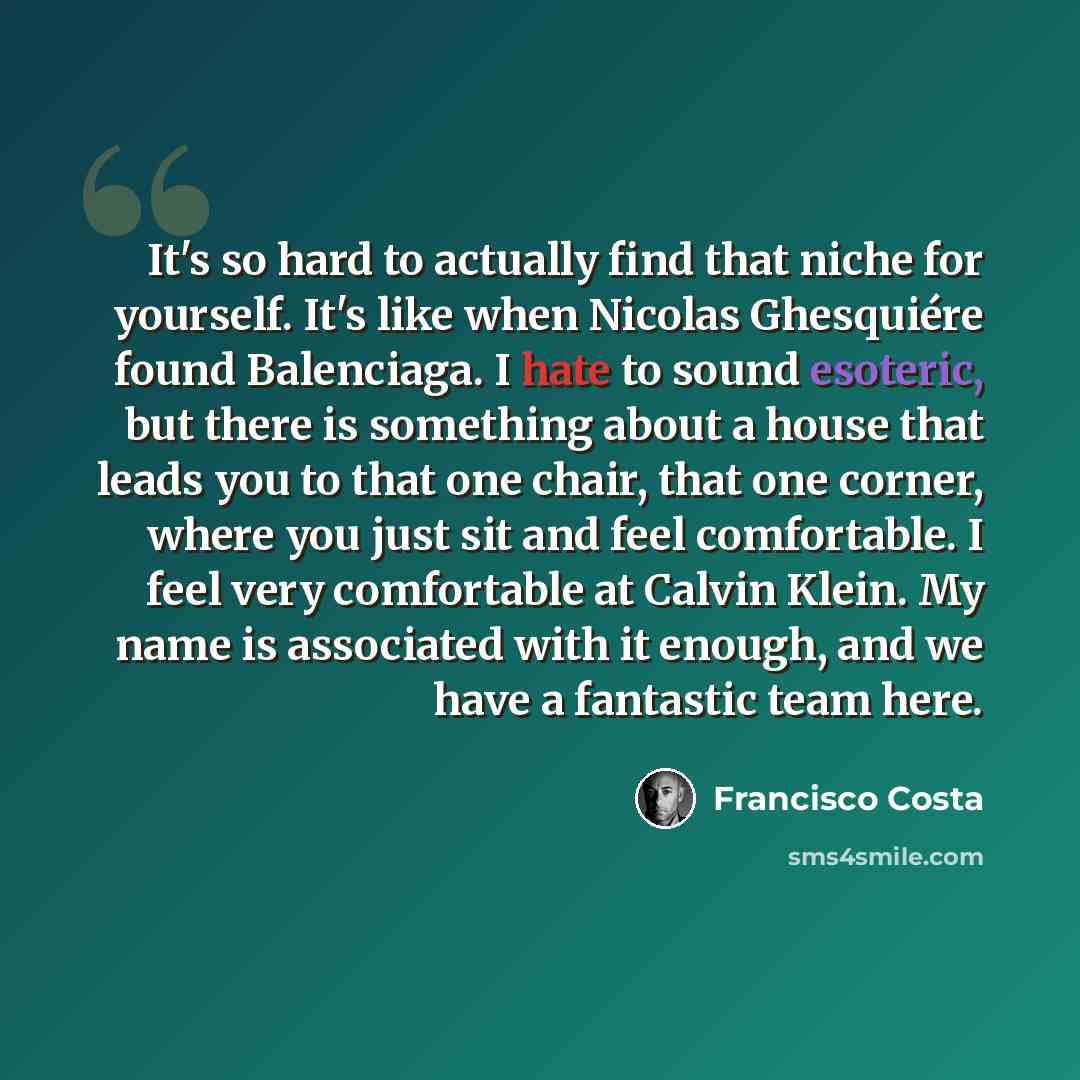 “It's so hard to actually find that niche for yourself. It's like when Nicolas Ghesquiére found Balenciaga. I hate to sound esoteric, but there is something about a house that leads you to that one chair, that one corner, where you just sit and feel comfortable. I feel very comfortable at Calvin…” quote by Francisco Costa