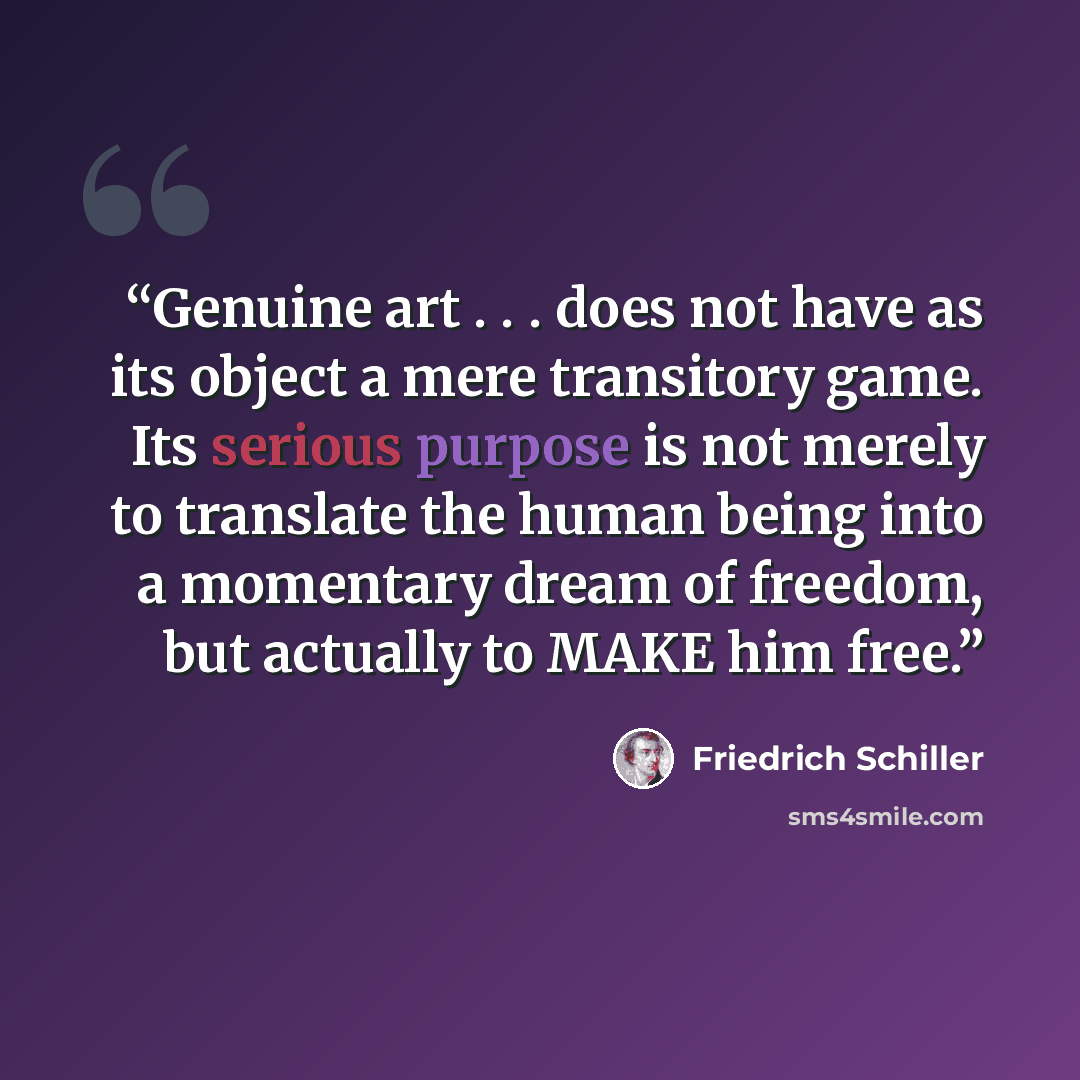 “Genuine art . . . does not have as its object a mere transitory game. Its serious purpose is not merely to translate the human being into a momentary dream of freedom, but actually to MAKE him free.” quote by Friedrich Schiller