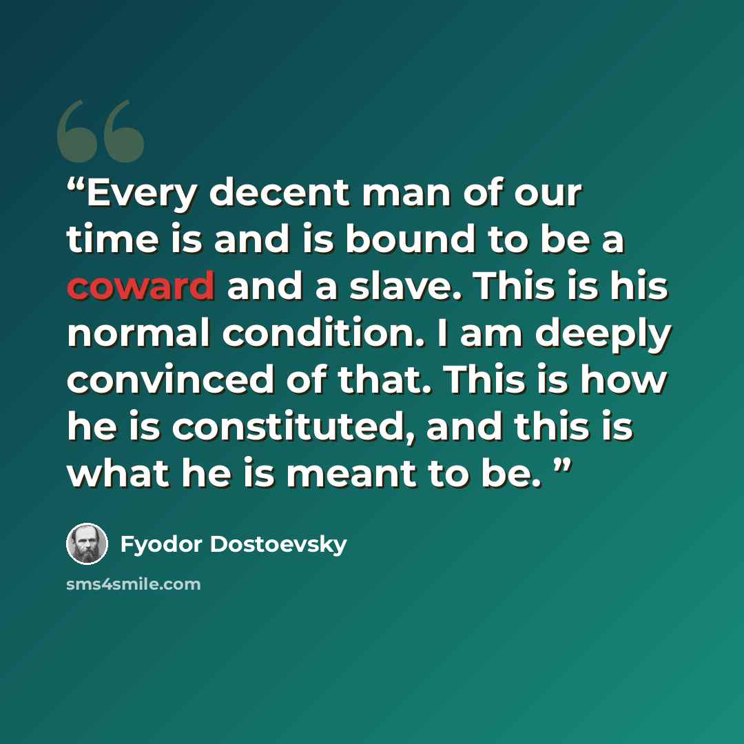 “Every decent man of our time is and is bound to be a coward and a slave. This is his normal condition. I am deeply convinced of that. This is how he is constituted, and this is what he is meant to be.” quote by Fyodor Dostoevsky