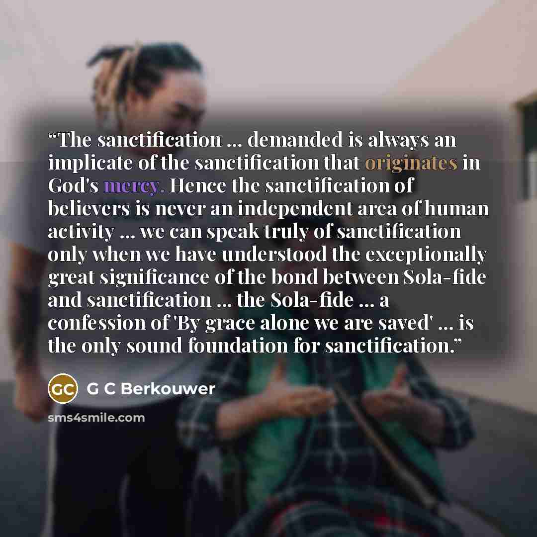 “The sanctification ... demanded is always an implicate of the sanctification that originates in God's mercy. Hence the sanctification of believers is never an independent area of human activity ... we can speak truly of sanctification only when we have understood the exceptionally great…” quote by G C Berkouwer