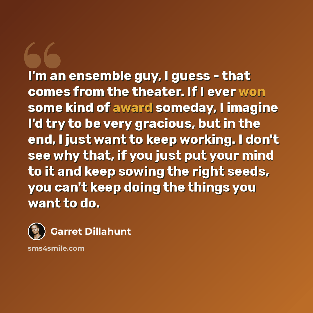 “I'm an ensemble guy, I guess - that comes from the theater. If I ever won some kind of award someday, I imagine I'd try to be very gracious, but in the end, I just want to keep working. I don't see why that, if you just put your mind to it and keep sowing the right seeds, you can't keep doing the…” quote by Garret Dillahunt