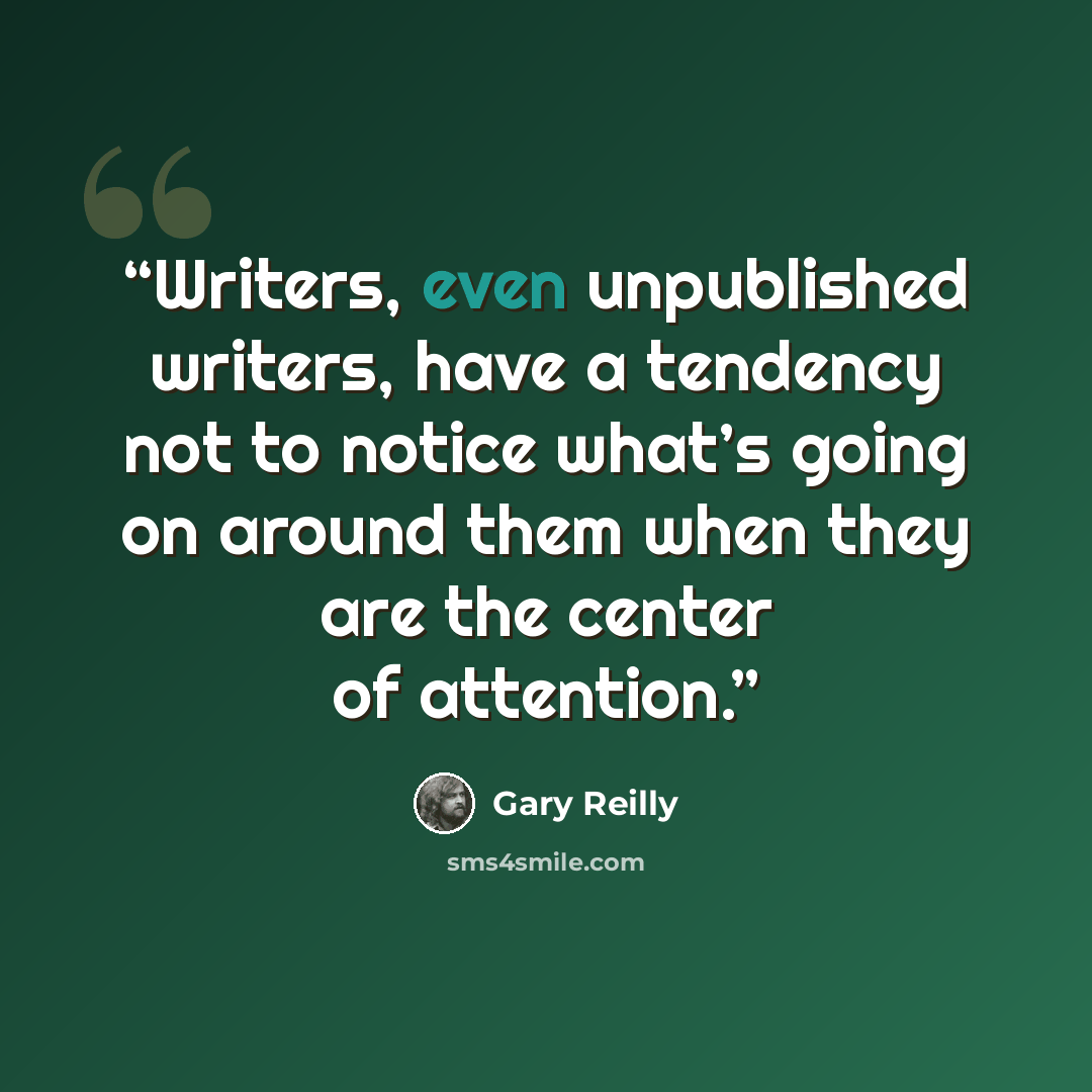 “Writers, even unpublished writers, have a tendency not to notice what’s going on around them when they are the center of attention.” quote by Gary Reilly