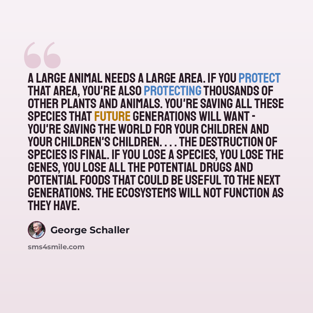 “A large animal needs a large area. If you protect that area, you're also protecting thousands of other plants and animals. You're saving all these species that future generations will want - you're saving the world for your children and your children's children. . . . The destruction of species is…” quote by George Schaller