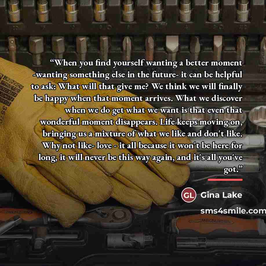 “When you find yourself wanting a better moment -wanting something else in the future- it can be helpful to ask: What will that give me? We think we will finally be happy when that moment arrives. What we discover when we do get what we want is that even that wonderful moment disappears. Life keeps…” quote by Gina Lake