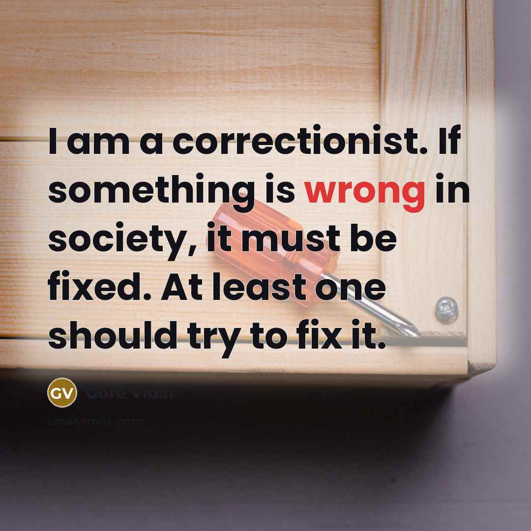 “I am a correctionist. If something is wrong in society, it must be fixed. At least one should try to fix it.” quote by Gore Vidal