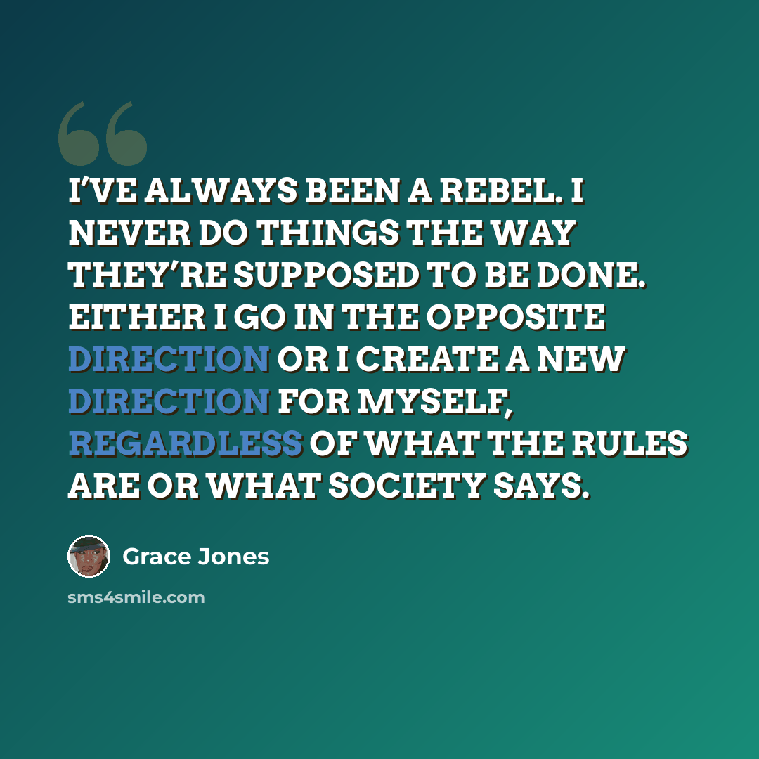 “I’VE ALWAYS BEEN A REBEL. I NEVER DO THINGS THE WAY THEY’RE SUPPOSED TO BE DONE. EITHER I GO IN THE OPPOSITE DIRECTION OR I CREATE A NEW DIRECTION FOR MYSELF, REGARDLESS OF WHAT THE RULES ARE OR WHAT SOCIETY SAYS.” quote by Grace Jones