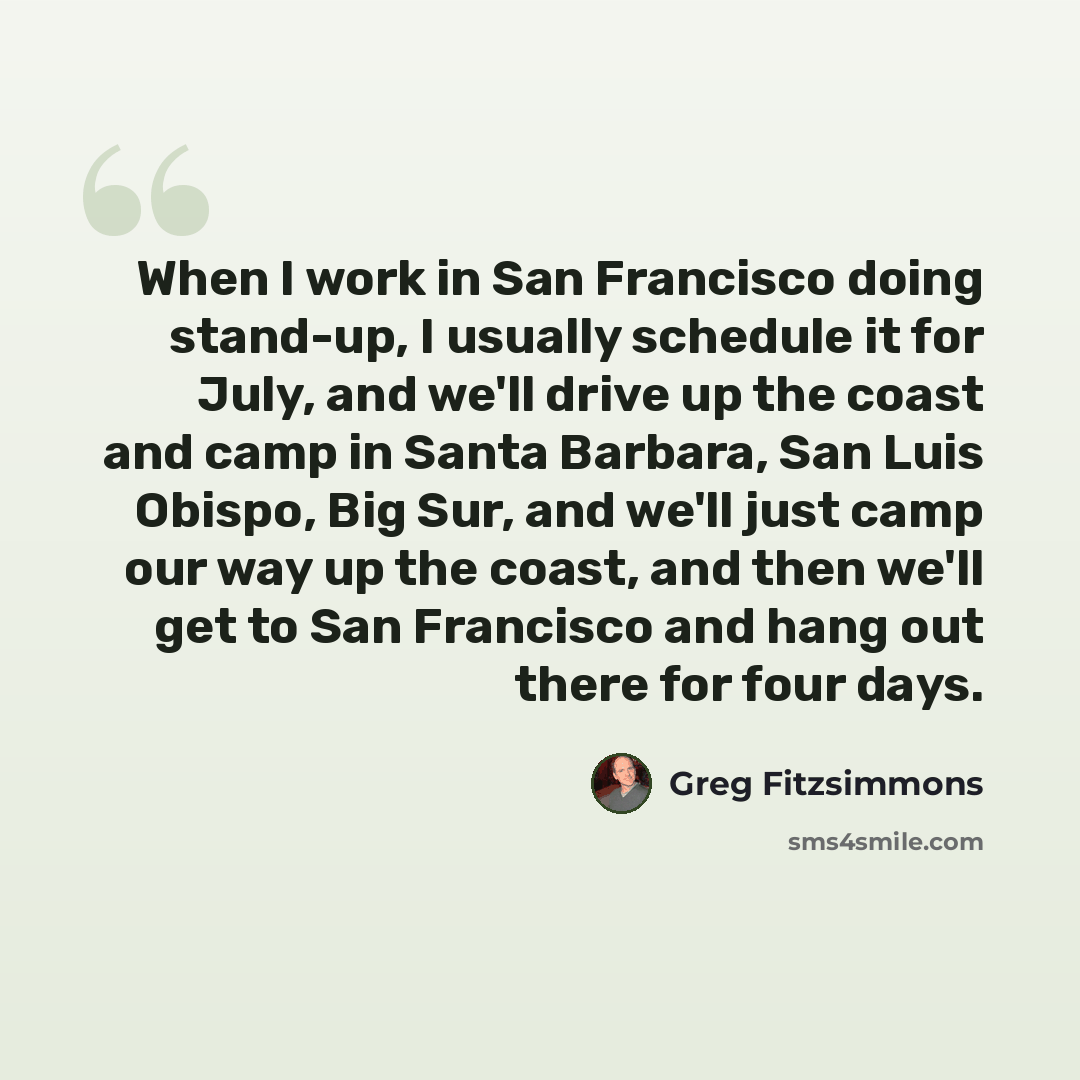 “When I work in San Francisco doing stand-up, I usually schedule it for July, and we'll drive up the coast and camp in Santa Barbara, San Luis Obispo, Big Sur, and we'll just camp our way up the coast, and then we'll get to San Francisco and hang out there for four days.” quote by Greg Fitzsimmons