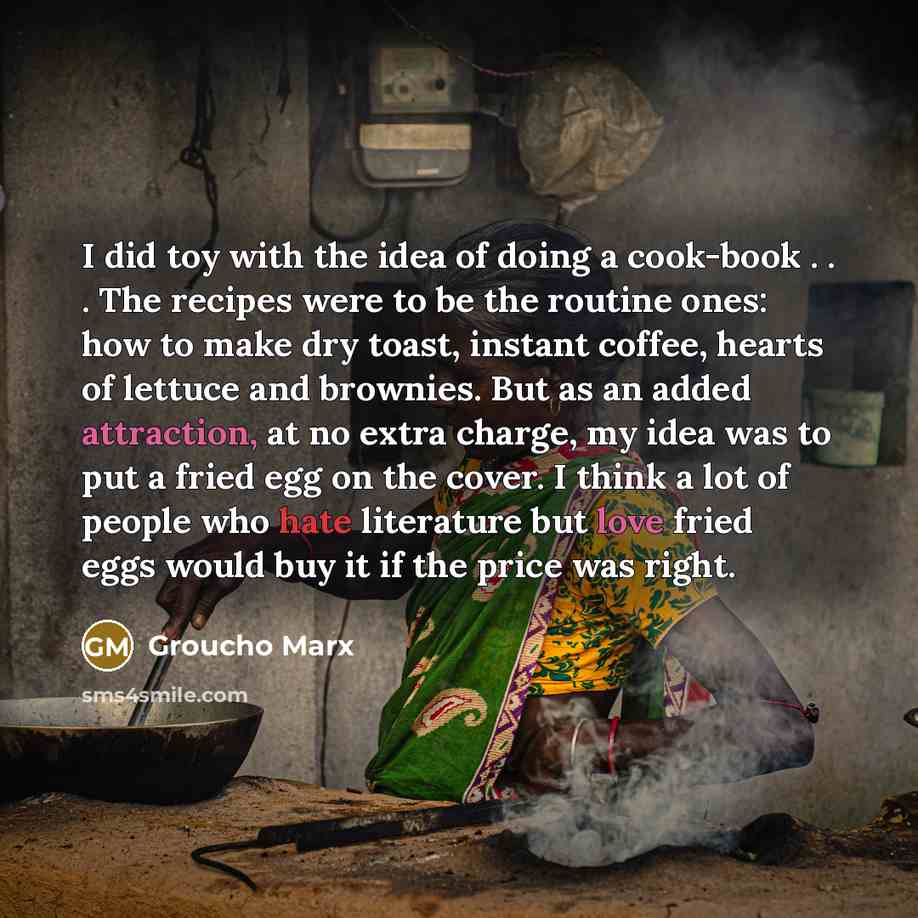 “I did toy with the idea of doing a cook-book . . . The recipes were to be the routine ones: how to make dry toast, instant coffee, hearts of lettuce and brownies. But as an added attraction, at no extra charge, my idea was to put a fried egg on the cover. I think a lot of people who hate…” quote by Groucho Marx