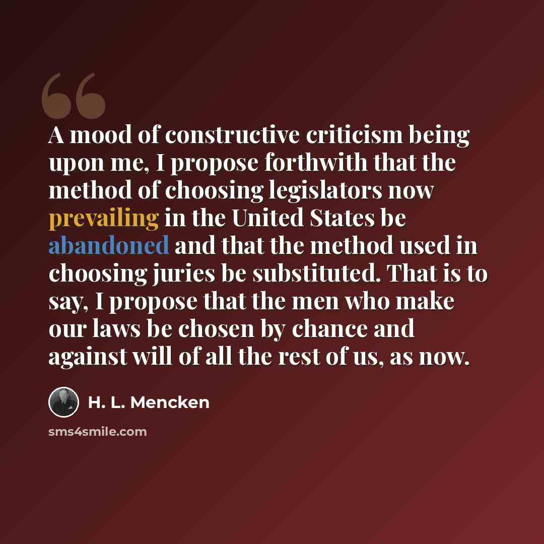 “A mood of constructive criticism being upon me, I propose forthwith that the method of choosing legislators now prevailing in the United States be abandoned and that the method used in choosing juries be substituted. That is to say, I propose that the men who make our laws be chosen by chance and…” quote by H. L. Mencken