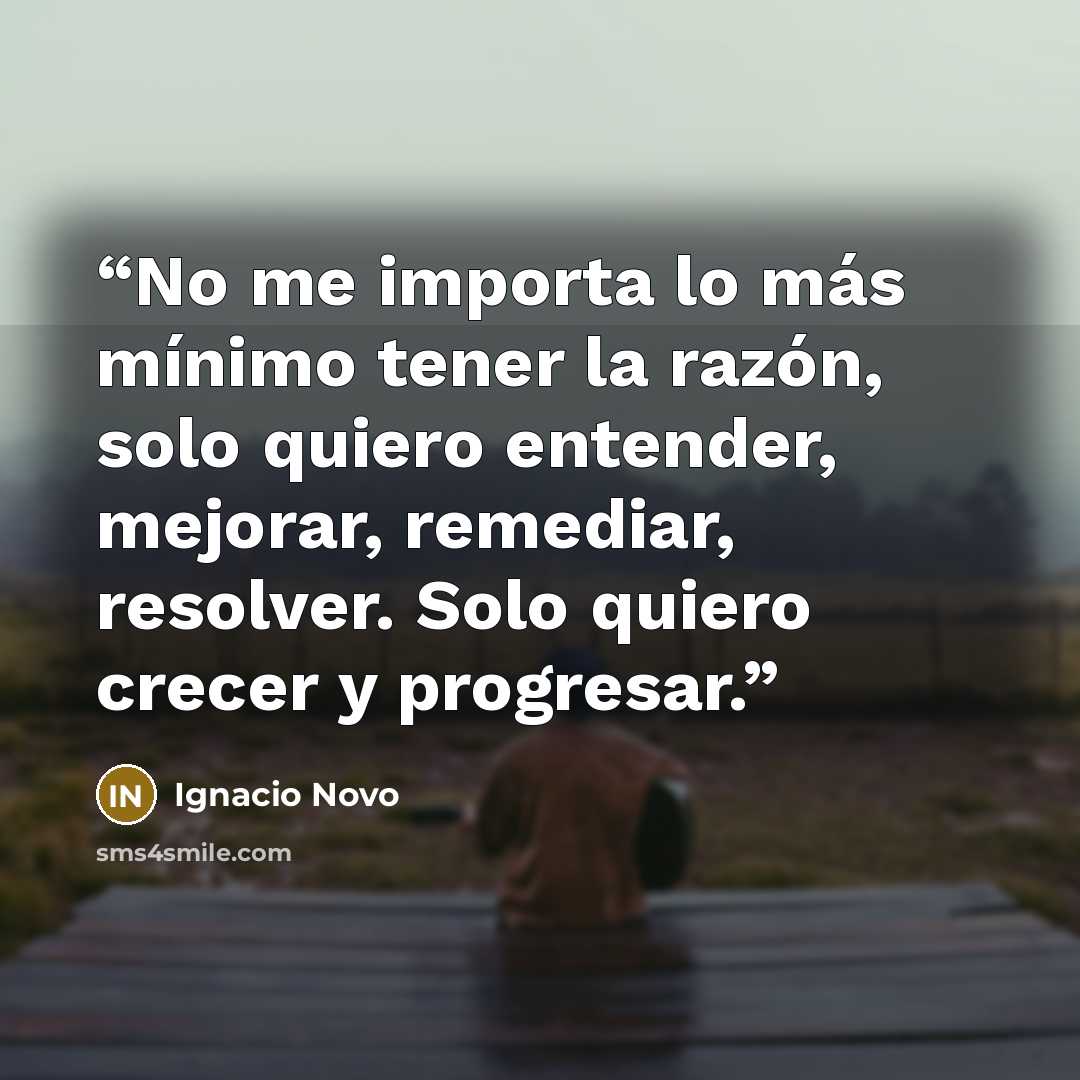 “No me importa lo más mínimo tener la razón, solo quiero entender, mejorar, remediar, resolver. Solo quiero crecer y progresar.” quote by Ignacio Novo