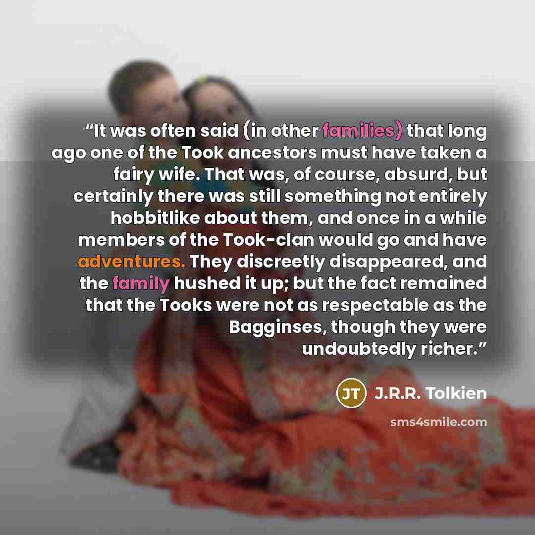 “It was often said (in other families) that long ago one of the Took ancestors must have taken a fairy wife. That was, of course, absurd, but certainly there was still something not entirely hobbitlike about them, and once in a while members of the Took-clan would go and have adventures. They…” quote by J.R.R. Tolkien