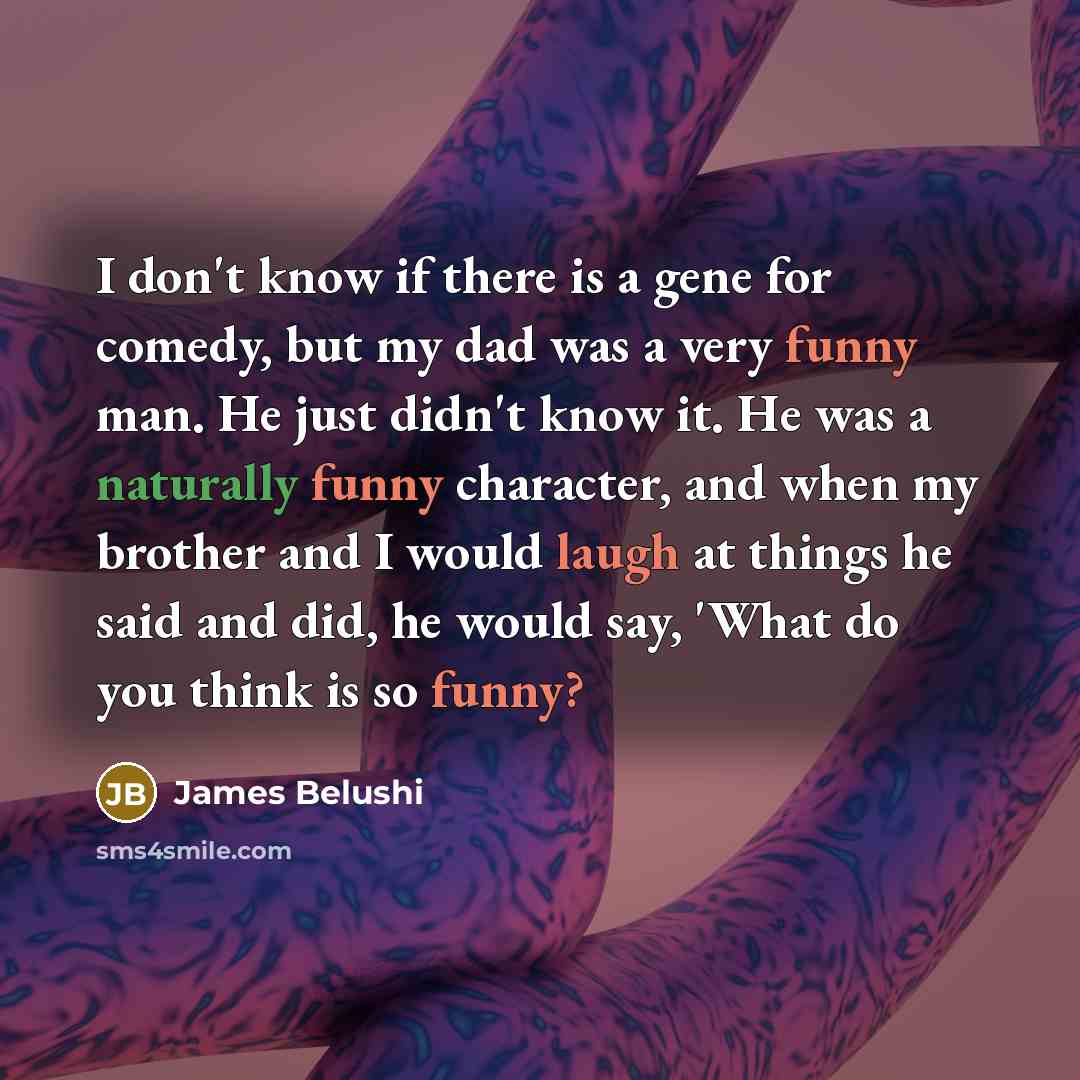 “I don't know if there is a gene for comedy, but my dad was a very funny man. He just didn't know it. He was a naturally funny character, and when my brother and I would laugh at things he said and did, he would say, 'What do you think is so funny?” quote by James Belushi