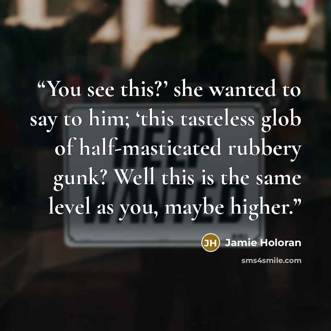 “You see this?’ she wanted to say to him; ‘this tasteless glob of half-masticated rubbery gunk? Well this is the same level as you, maybe higher.” quote by Jamie Holoran