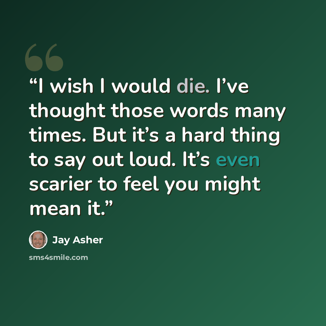 “I wish I would die. I’ve thought those words many times. But it’s a hard thing to say out loud. It’s even scarier to feel you might mean it.” quote by Jay Asher