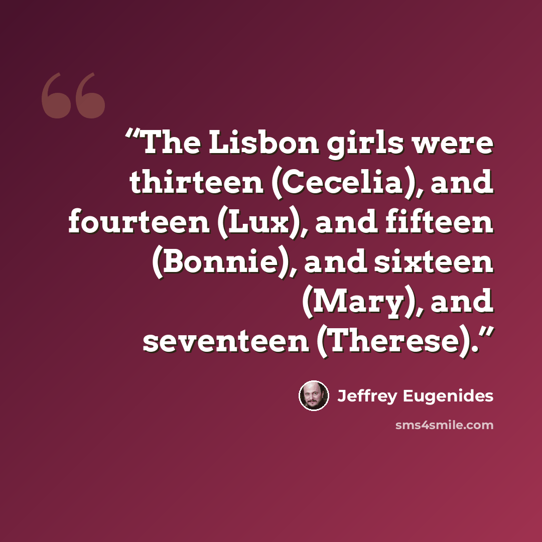 “The Lisbon girls were thirteen (Cecelia), and fourteen (Lux), and fifteen (Bonnie), and sixteen (Mary), and seventeen (Therese).” quote by Jeffrey Eugenides