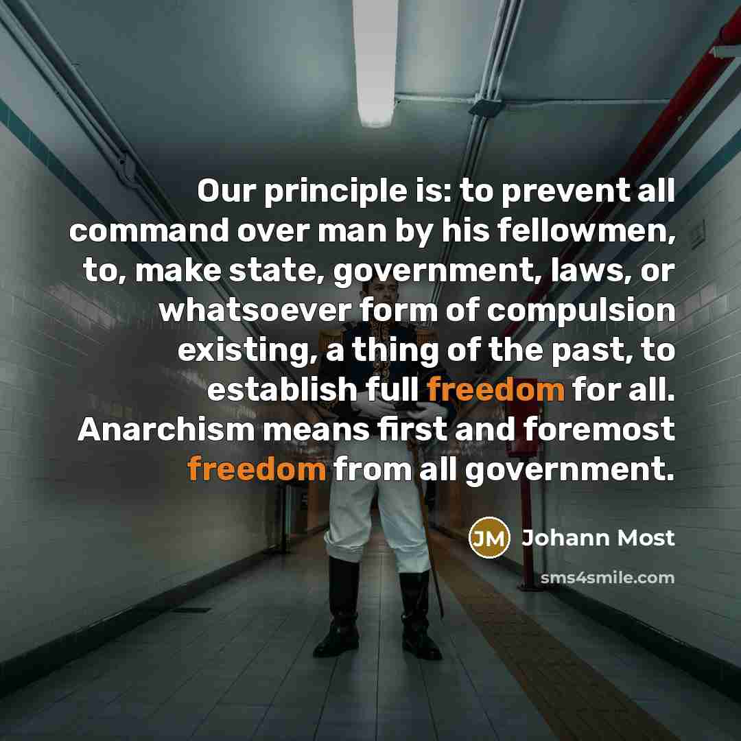 “Our principle is: to prevent all command over man by his fellowmen, to, make state, government, laws, or whatsoever form of compulsion existing, a thing of the past, to establish full freedom for all. Anarchism means first and foremost freedom from all government.” quote by Johann Most