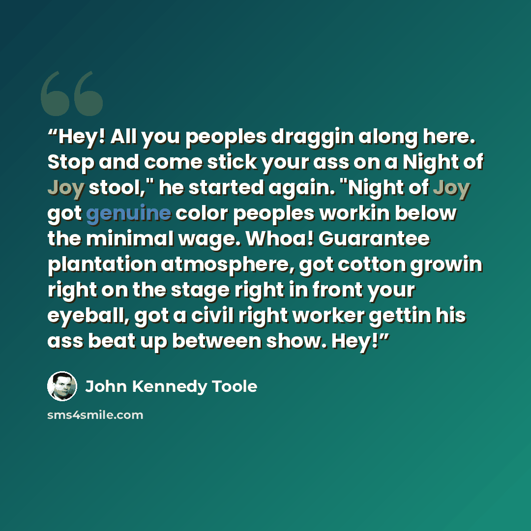 “Hey! All you peoples draggin along here. Stop and come stick your ass on a Night of Joy stool," he started again. "Night of Joy got genuine color peoples workin below the minimal wage. Whoa! Guarantee plantation atmosphere, got cotton growin right on the stage right in front your eyeball, got a…” quote by John Kennedy Toole