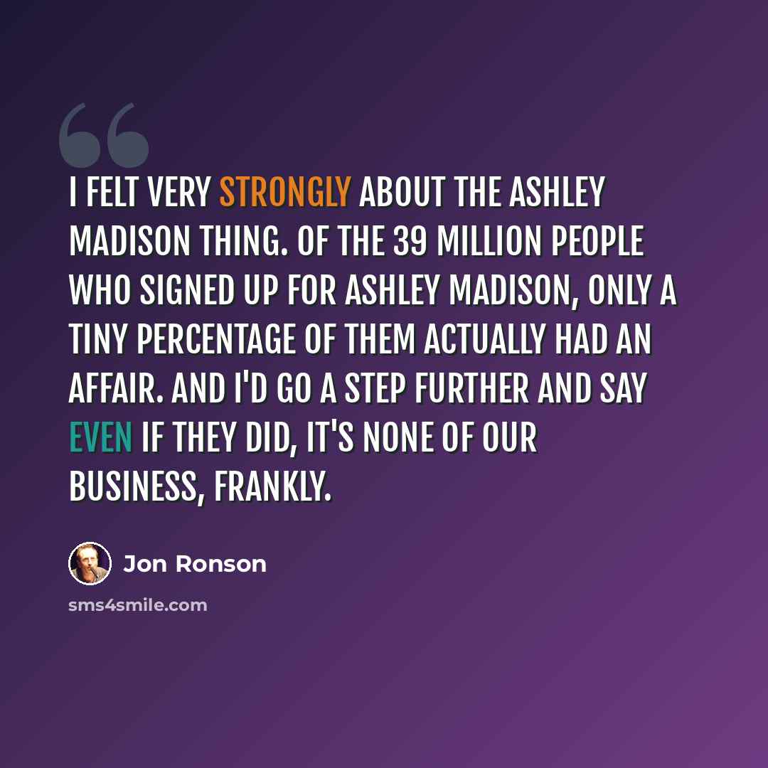 “I felt very strongly about the Ashley Madison thing. Of the 39 million people who signed up for Ashley Madison, only a tiny percentage of them actually had an affair. And I'd go a step further and say even if they did, it's none of our business, frankly.” quote by Jon Ronson