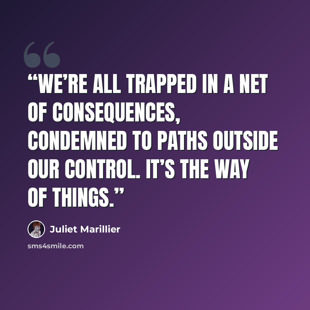 “We’re all trapped in a net of consequences, condemned to paths outside our control. It’s the way of things.” quote by Juliet Marillier