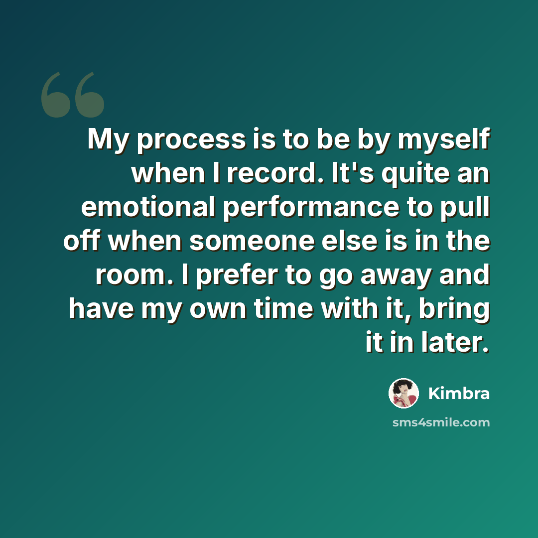 “My process is to be by myself when I record. It's quite an emotional performance to pull off when someone else is in the room. I prefer to go away and have my own time with it, bring it in later.” quote by Kimbra