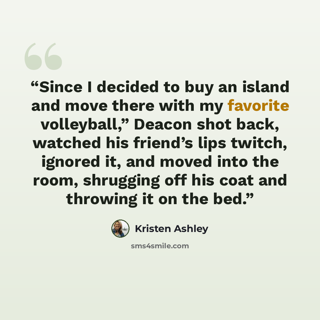 “Since I decided to buy an island and move there with my favorite volleyball,” Deacon shot back, watched his friend’s lips twitch, ignored it, and moved into the room, shrugging off his coat and throwing it on the bed.” quote by Kristen Ashley